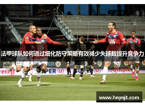 法甲球队如何通过细化防守策略有效减少失球数提升竞争力